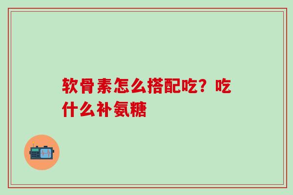 软骨素怎么搭配吃？吃什么补氨糖