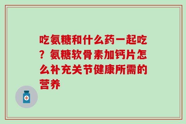 吃氨糖和什么药一起吃？氨糖软骨素加钙片怎么补充关节健康所需的营养