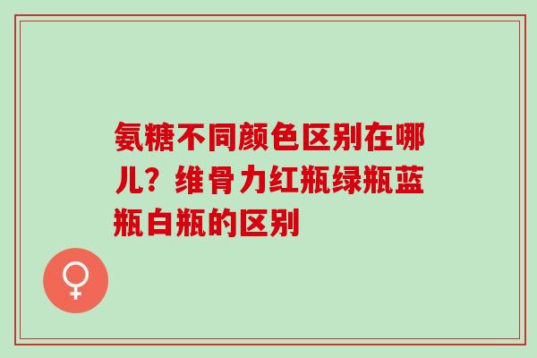 氨糖不同颜色区别在哪儿？维骨力红瓶绿瓶蓝瓶白瓶的区别