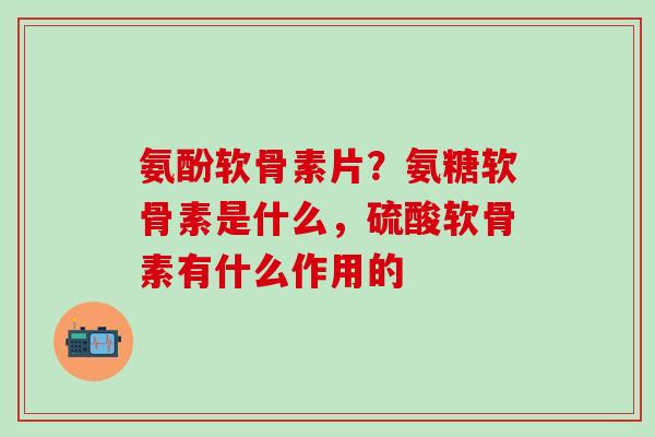 氨酚软骨素片？氨糖软骨素是什么，硫酸软骨素有什么作用的