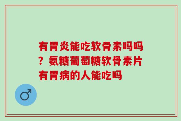 有胃炎能吃软骨素吗吗？氨糖葡萄糖软骨素片有胃病的人能吃吗