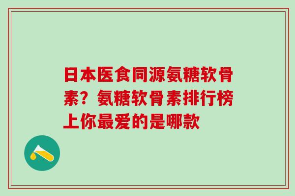 日本医食同源氨糖软骨素？氨糖软骨素排行榜上你最爱的是哪款