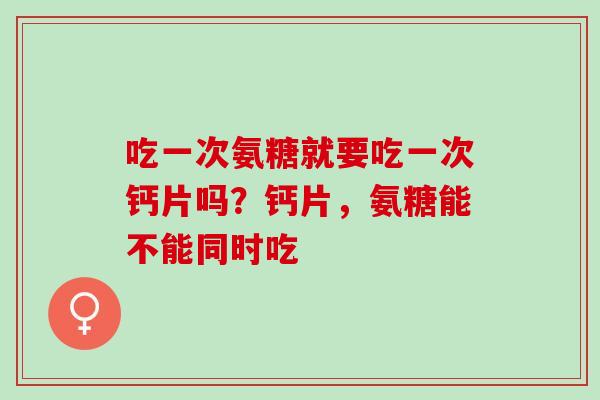 吃一次氨糖就要吃一次钙片吗？钙片，氨糖能不能同时吃