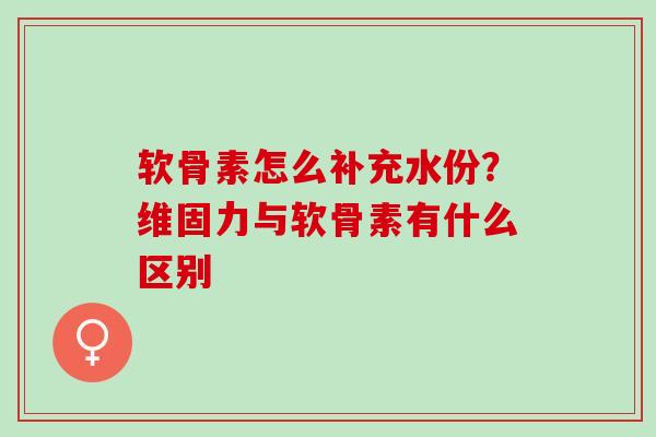 软骨素怎么补充水份？维固力与软骨素有什么区别