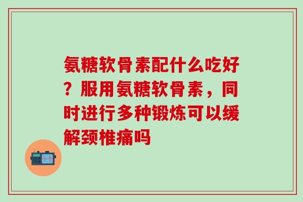 氨糖软骨素配什么吃好？服用氨糖软骨素，同时进行多种锻炼可以缓解颈椎痛吗