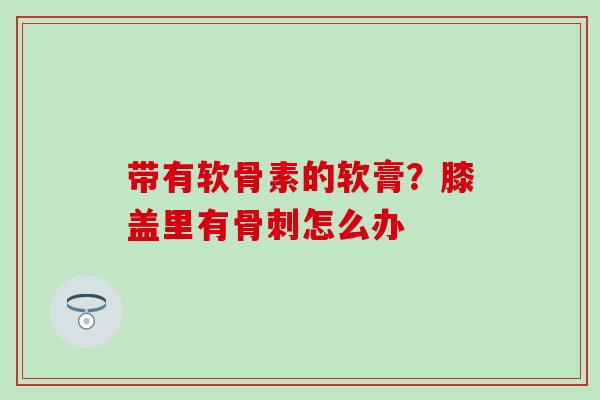 带有软骨素的软膏？膝盖里有骨刺怎么办