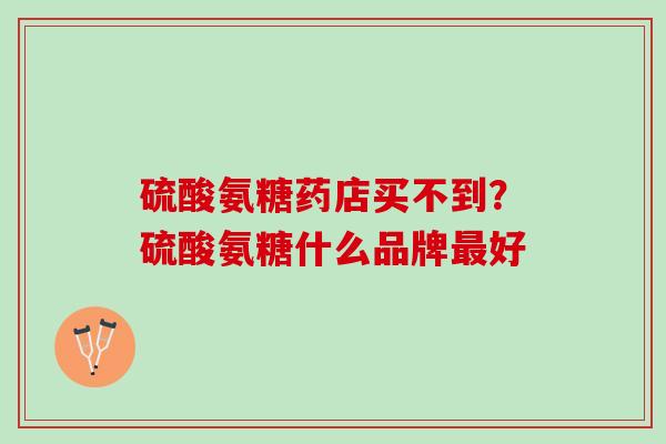 硫酸氨糖药店买不到？硫酸氨糖什么品牌最好