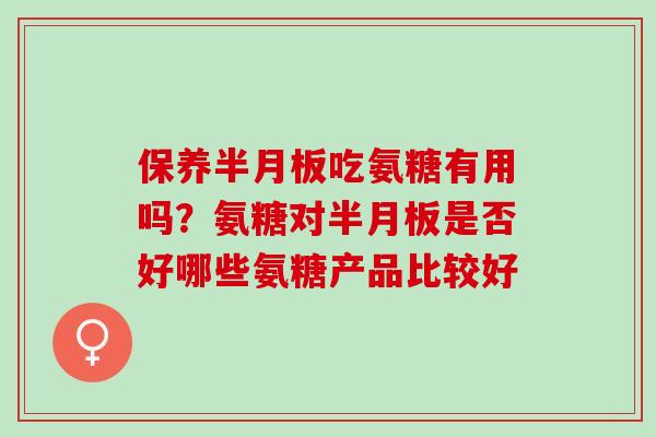 保养半月板吃氨糖有用吗？氨糖对半月板是否好哪些氨糖产品比较好