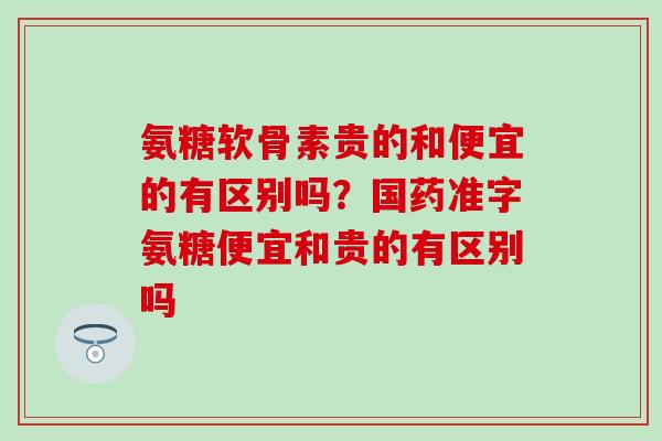 氨糖软骨素贵的和便宜的有区别吗？国药准字氨糖便宜和贵的有区别吗