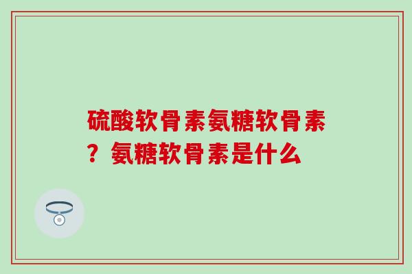硫酸软骨素氨糖软骨素？氨糖软骨素是什么