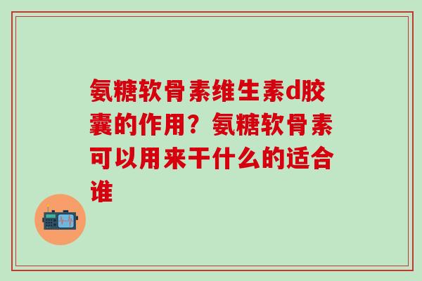 氨糖软骨素维生素d胶囊的作用？氨糖软骨素可以用来干什么的适合谁