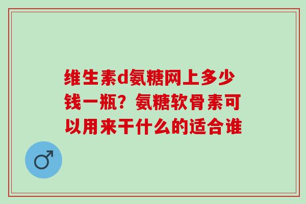 维生素d氨糖网上多少钱一瓶？氨糖软骨素可以用来干什么的适合谁