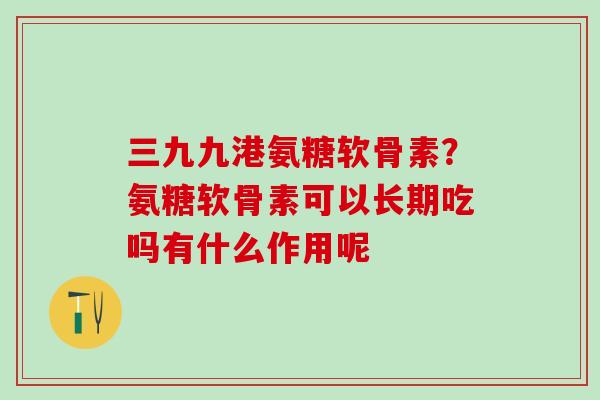 三九九港氨糖软骨素？氨糖软骨素可以长期吃吗有什么作用呢
