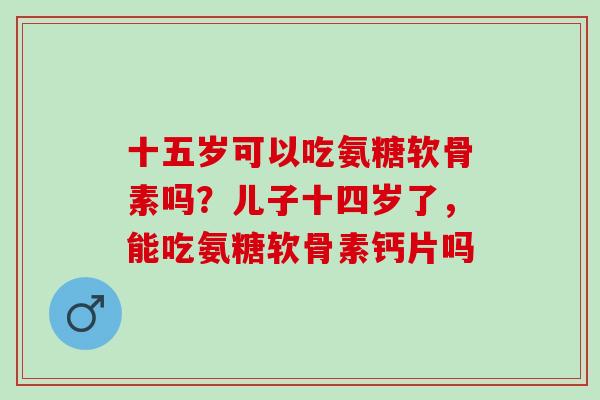 十五岁可以吃氨糖软骨素吗？儿子十四岁了，能吃氨糖软骨素钙片吗