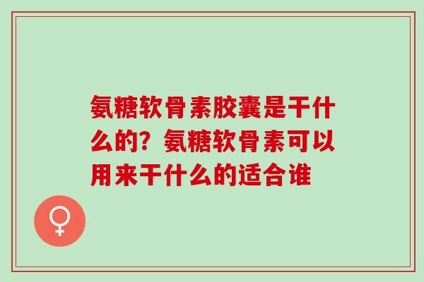 氨糖软骨素胶囊是干什么的？氨糖软骨素可以用来干什么的适合谁