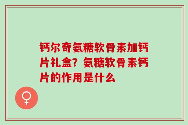 钙尔奇氨糖软骨素加钙片礼盒？氨糖软骨素钙片的作用是什么