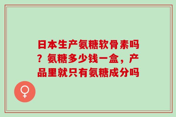 日本生产氨糖软骨素吗？氨糖多少钱一盒，产品里就只有氨糖成分吗