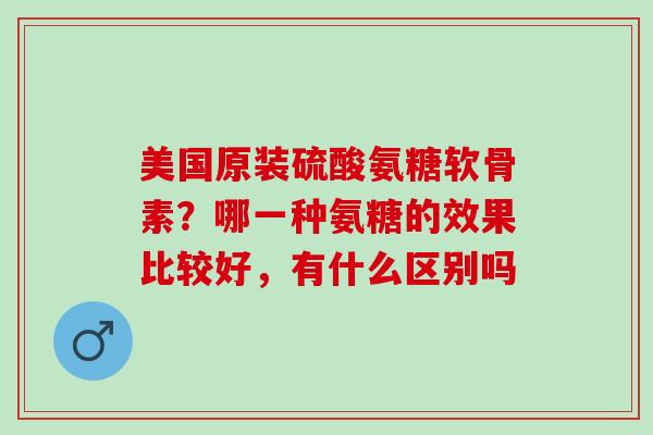 美国原装硫酸氨糖软骨素？哪一种氨糖的效果比较好，有什么区别吗