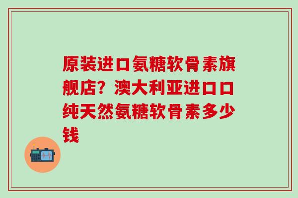 原装进口氨糖软骨素旗舰店？澳大利亚进口口纯天然氨糖软骨素多少钱