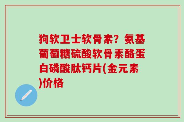 狗软卫士软骨素？氨基葡萄糖硫酸软骨素酪蛋白磷酸肽钙片(金元素)价格
