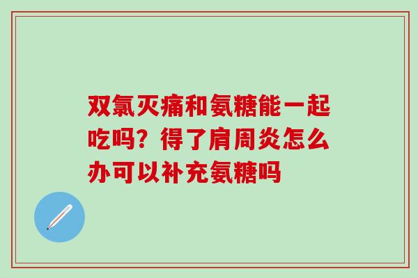 双氯灭痛和氨糖能一起吃吗？得了肩周炎怎么办可以补充氨糖吗