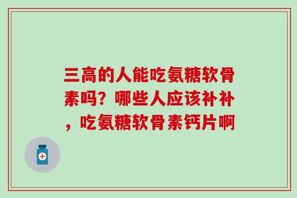 三高的人能吃氨糖软骨素吗？哪些人应该补补，吃氨糖软骨素钙片啊