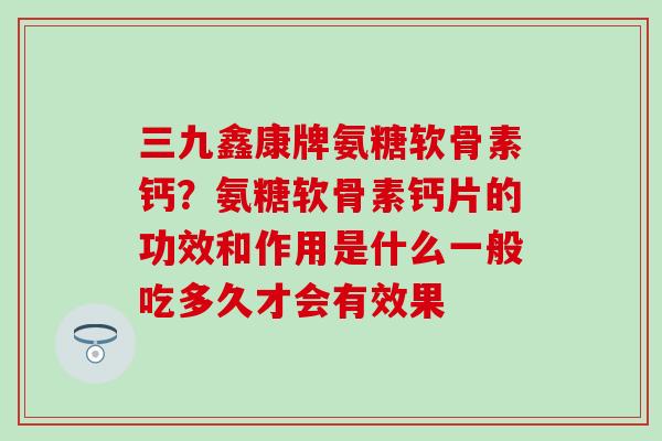 三九鑫康牌氨糖软骨素钙？氨糖软骨素钙片的功效和作用是什么一般吃多久才会有效果