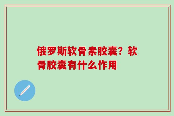 俄罗斯软骨素胶囊？软骨胶囊有什么作用