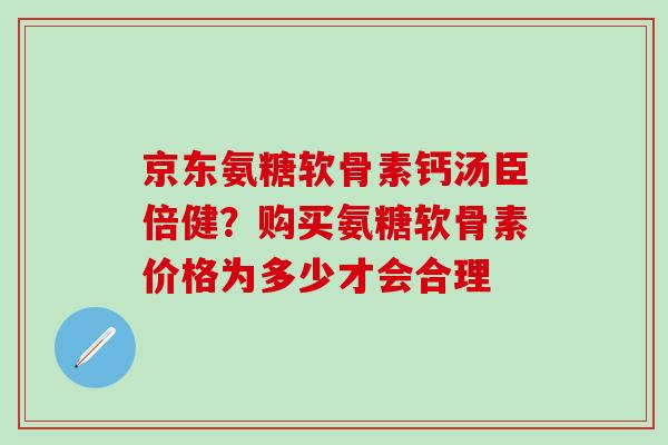 京东氨糖软骨素钙汤臣倍健？购买氨糖软骨素价格为多少才会合理