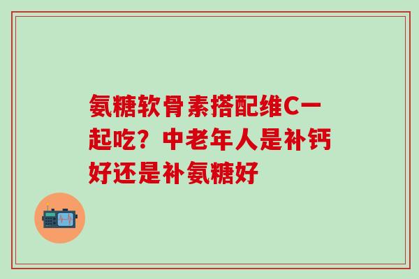 氨糖软骨素搭配维C一起吃？中老年人是补钙好还是补氨糖好