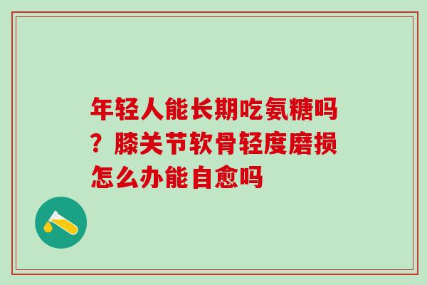 年轻人能长期吃氨糖吗？膝关节软骨轻度磨损怎么办能自愈吗