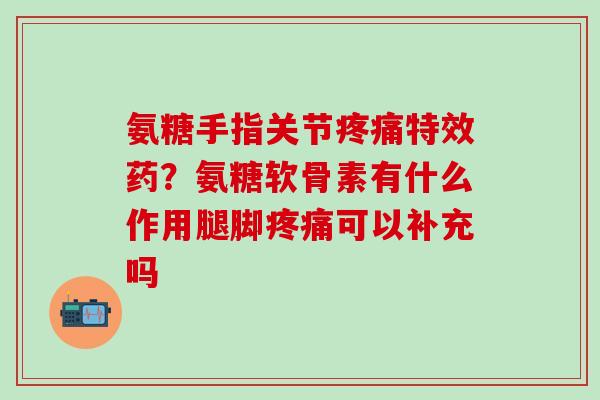 氨糖手指关节疼痛特效药？氨糖软骨素有什么作用腿脚疼痛可以补充吗