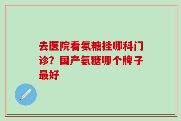 去医院看氨糖挂哪科门诊？国产氨糖哪个牌子最好