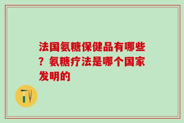 法国氨糖保健品有哪些？氨糖疗法是哪个国家发明的