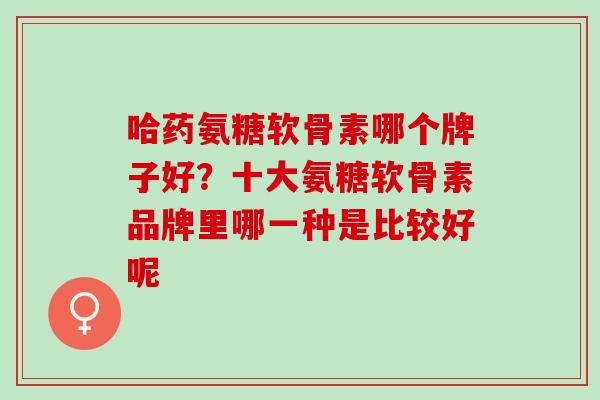 哈药氨糖软骨素哪个牌子好？十大氨糖软骨素品牌里哪一种是比较好呢