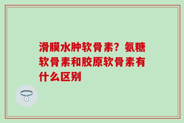 滑膜水肿软骨素？氨糖软骨素和胶原软骨素有什么区别