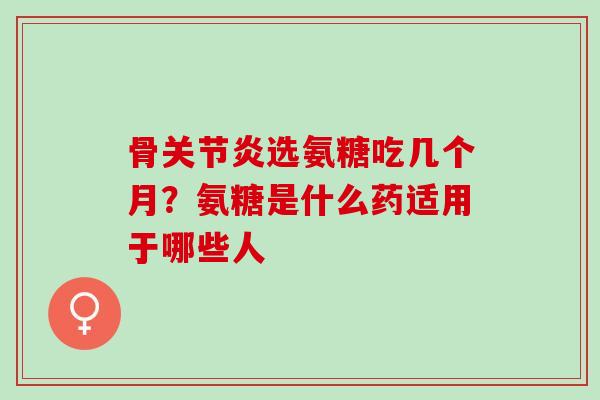 骨关节炎选氨糖吃几个月？氨糖是什么药适用于哪些人