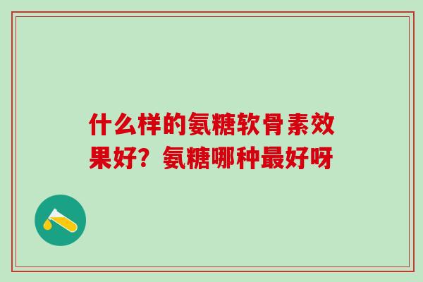 什么样的氨糖软骨素效果好？氨糖哪种最好呀