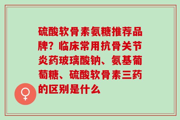 硫酸软骨素氨糖推荐品牌？临床常用抗骨药玻璃酸钠、氨基葡萄糖、硫酸软骨素三药的区别是什么