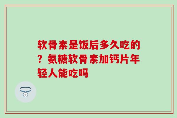 软骨素是饭后多久吃的？氨糖软骨素加钙片年轻人能吃吗