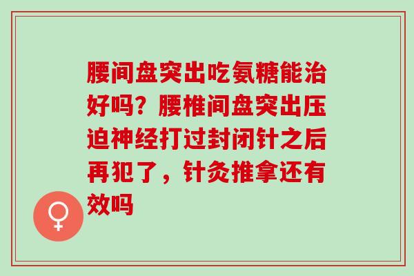 腰间盘突出吃氨糖能治好吗？腰椎间盘突出压迫神经打过封闭针之后再犯了，针灸推拿还有效吗