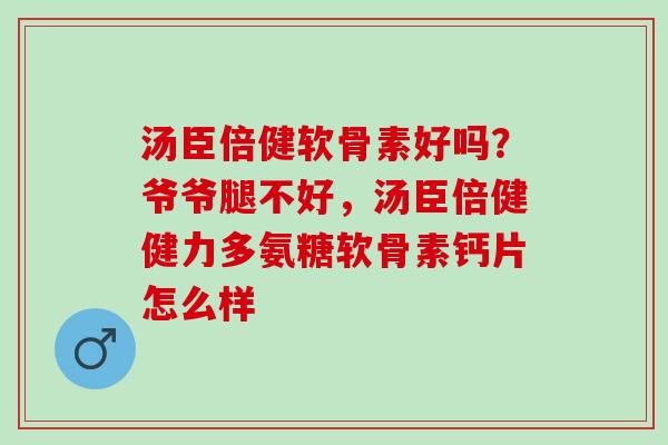 汤臣倍健软骨素好吗？爷爷腿不好，汤臣倍健健力多氨糖软骨素钙片怎么样