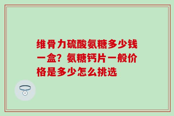 维骨力硫酸氨糖多少钱一盒？氨糖钙片一般价格是多少怎么挑选