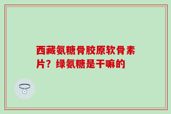 西藏氨糖骨胶原软骨素片？绿氨糖是干嘛的