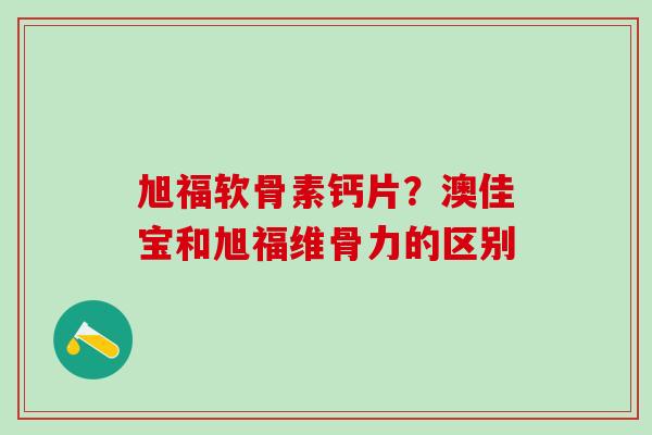 旭福软骨素钙片?澳佳宝和旭福维骨力的区别 旭福软骨素钙片?澳佳宝和旭福维骨力的区别