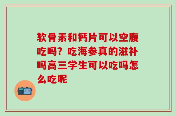 软骨素和钙片可以空腹吃吗?吃海参真的滋补吗高三学生可以吃吗怎么吃呢 软骨素和钙片可以空腹吃吗?吃海参真的滋补吗高三学生可以吃吗怎么吃呢