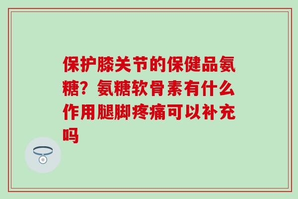 保护膝关节的保健品氨糖？氨糖软骨素有什么作用腿脚疼痛可以补充吗