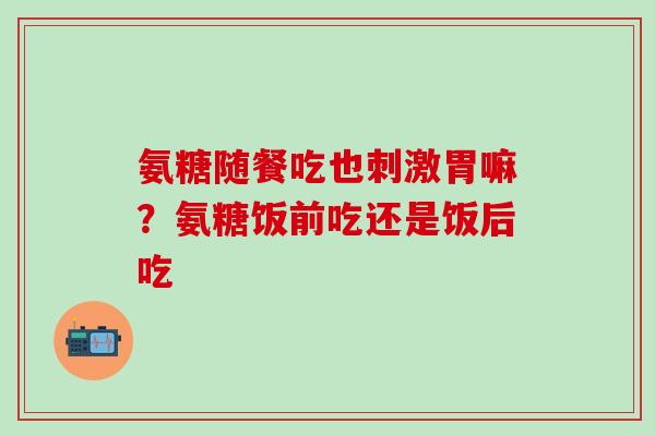 氨糖随餐吃也刺激胃嘛？氨糖饭前吃还是饭后吃