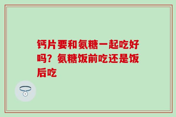 钙片要和氨糖一起吃好吗？氨糖饭前吃还是饭后吃