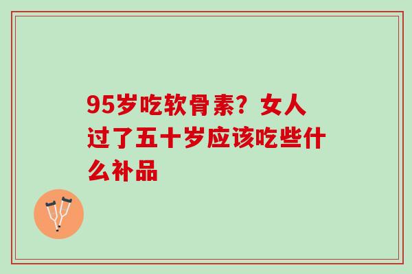 95岁吃软骨素？女人过了五十岁应该吃些什么补品